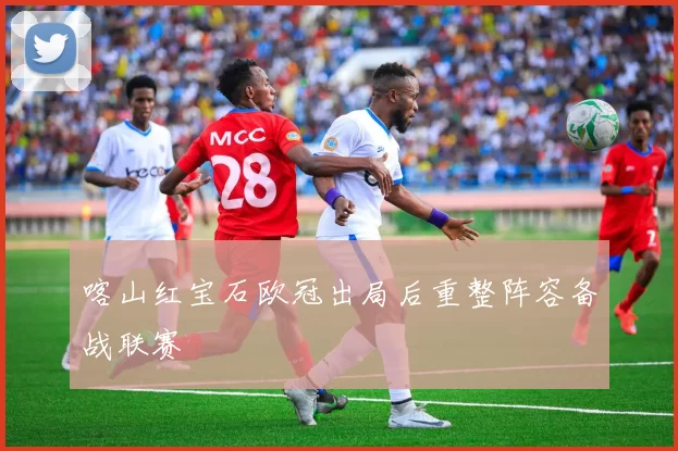 喀山红宝石欧冠出局后重整阵容备战联赛