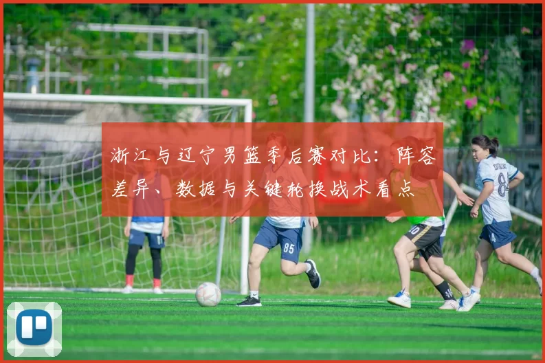 浙江与辽宁男篮季后赛对比：阵容差异、数据与关键轮换战术看点