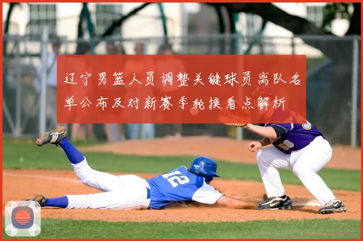 辽宁男篮人员调整关键球员离队名单公布及对新赛季轮换看点解析