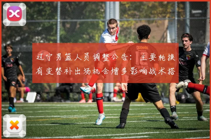 辽宁男篮人员调整公告：主要轮换有变替补出场机会增多影响战术搭配