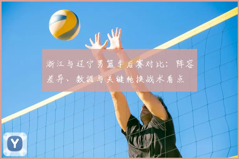 浙江与辽宁男篮季后赛对比：阵容差异、数据与关键轮换战术看点
