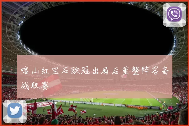 喀山红宝石欧冠出局后重整阵容备战联赛