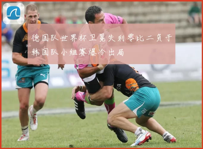 德国队世界杯卫冕失利零比二负于韩国队小组赛爆冷出局