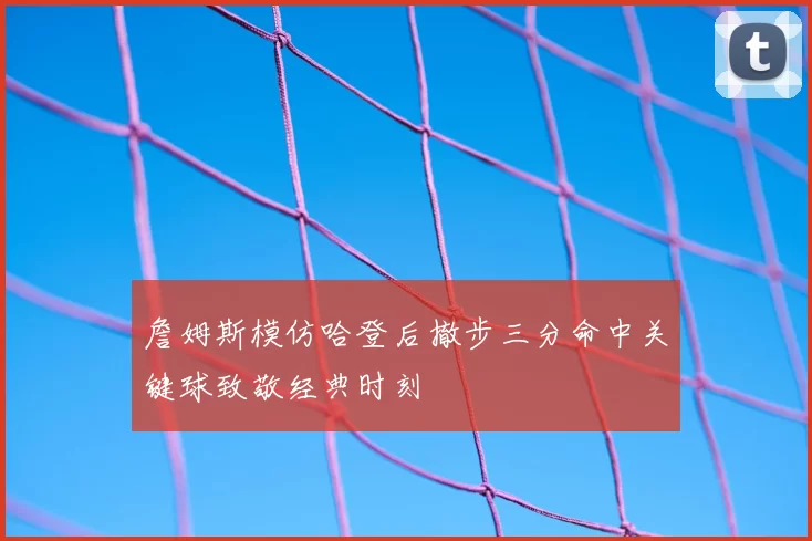 詹姆斯模仿哈登后撤步三分命中关键球致敬经典时刻