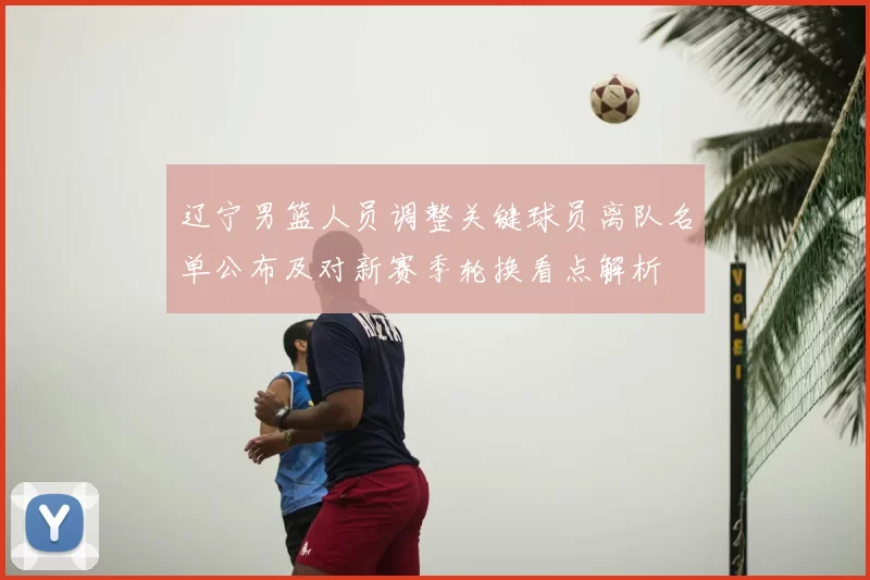 辽宁男篮人员调整关键球员离队名单公布及对新赛季轮换看点解析