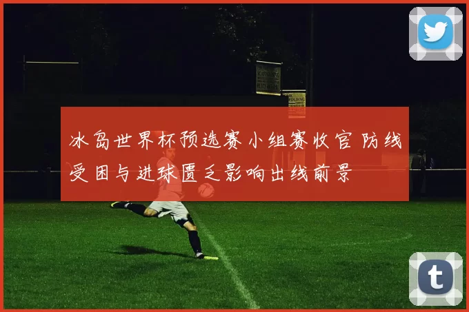 冰岛世界杯预选赛小组赛收官 防线受困与进球匮乏影响出线前景