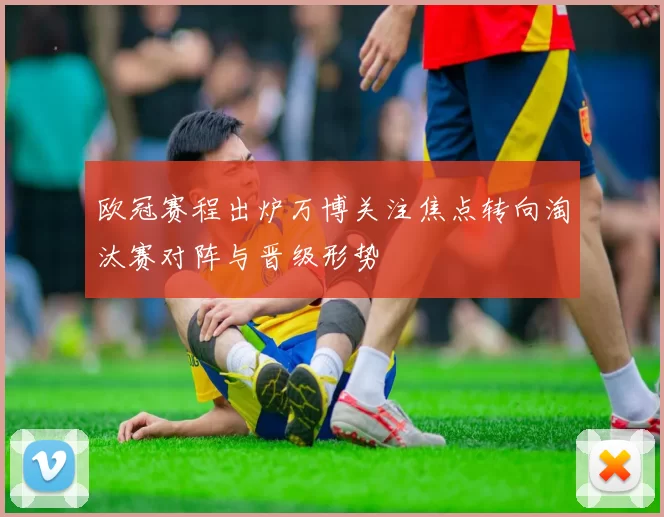 欧冠赛程出炉万博关注焦点转向淘汰赛对阵与晋级形势