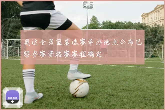 奥运会男篮落选赛举办地点公布巴黎参赛资格赛赛程确定