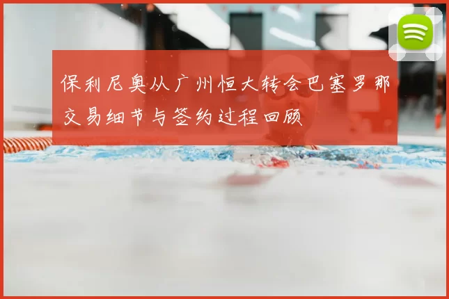 保利尼奥从广州恒大转会巴塞罗那交易细节与签约过程回顾