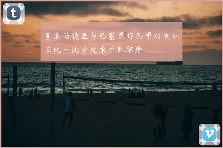 皇家马德里与巴塞罗那西甲对决以三比一比分结束主队取胜