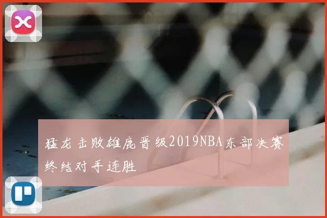 猛龙击败雄鹿晋级2019NBA东部决赛终结对手连胜