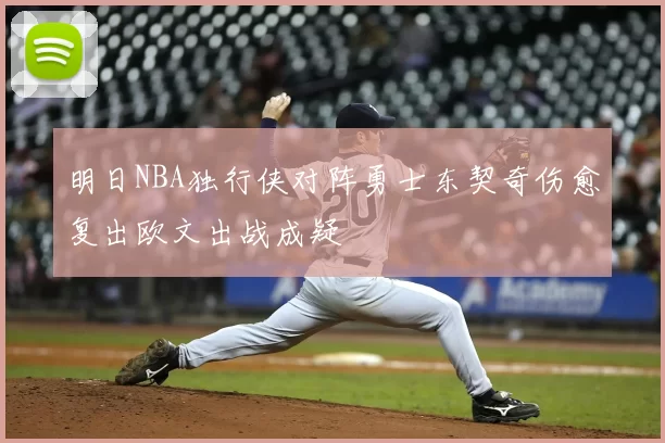 明日NBA独行侠对阵勇士东契奇伤愈复出欧文出战成疑