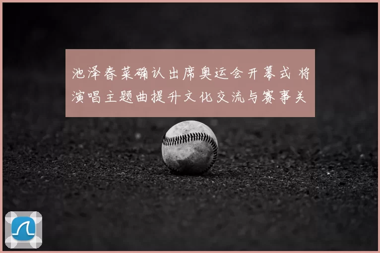 池泽春菜确认出席奥运会开幕式 将演唱主题曲提升文化交流与赛事关注度