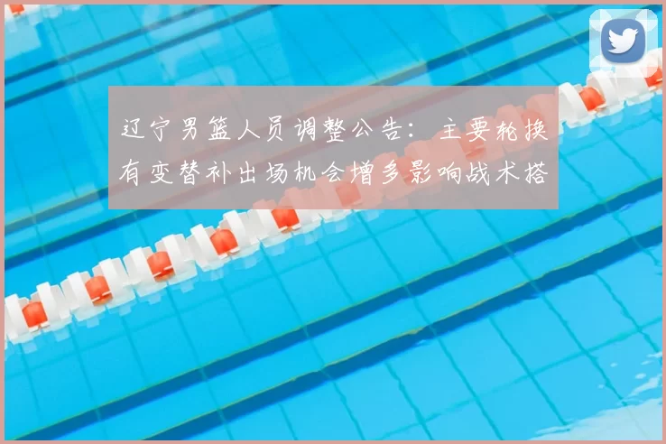 辽宁男篮人员调整公告：主要轮换有变替补出场机会增多影响战术搭配