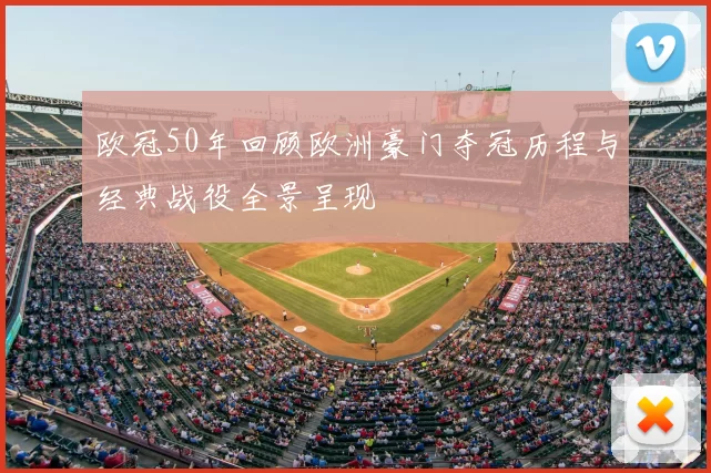 欧冠50年回顾欧洲豪门夺冠历程与经典战役全景呈现