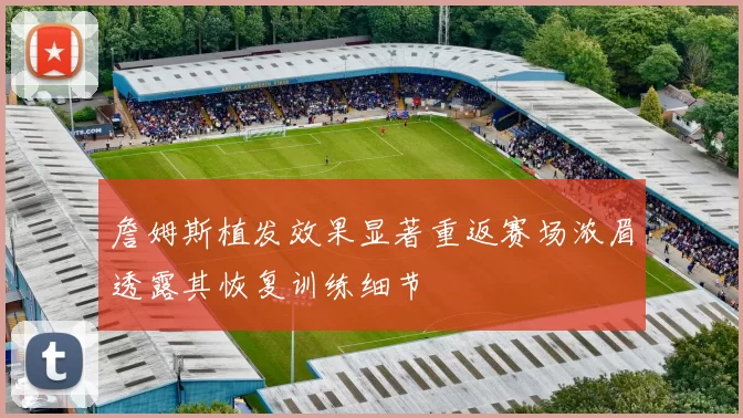 詹姆斯植发效果显著重返赛场浓眉透露其恢复训练细节