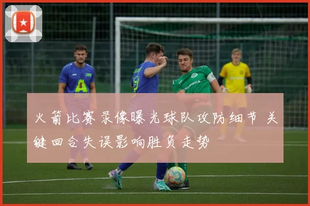 火箭比赛录像曝光球队攻防细节 关键回合失误影响胜负走势