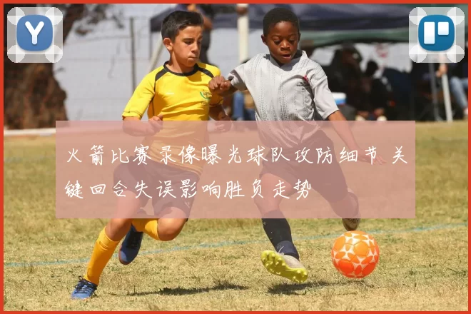 火箭比赛录像曝光球队攻防细节 关键回合失误影响胜负走势