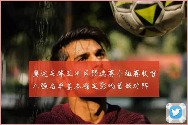 奥运足球亚洲区预选赛小组赛收官八强名单基本确定影响晋级对阵