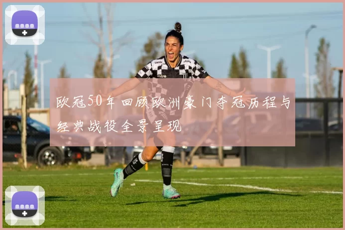 欧冠50年回顾欧洲豪门夺冠历程与经典战役全景呈现