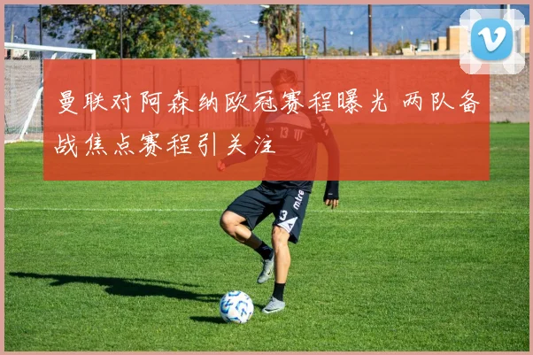 曼联对阿森纳欧冠赛程曝光 两队备战焦点赛程引关注