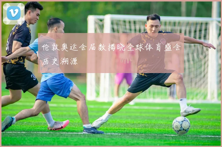 伦敦奥运会届数揭晓全球体育盛会历史溯源