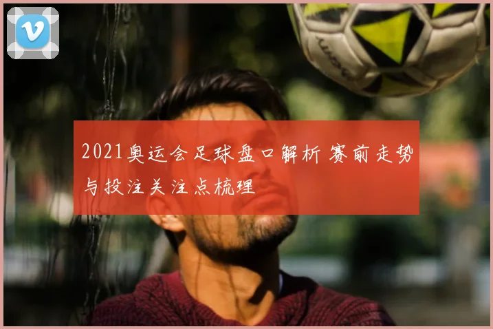 2021奥运会足球盘口解析 赛前走势与投注关注点梳理