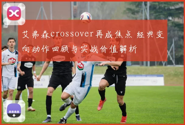 艾弗森crossover再成焦点 经典变向动作回顾与实战价值解析