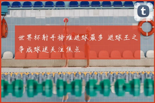 世界杯射手榜谁进球最多 进球王之争成球迷关注焦点