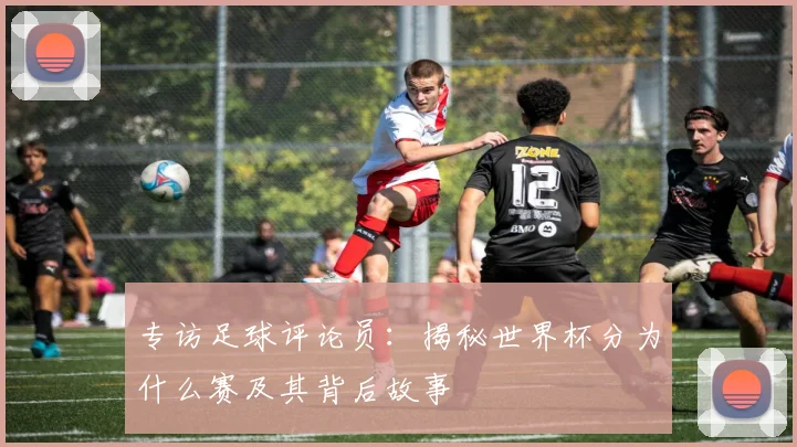 专访足球评论员:揭秘世界杯分为什么赛及其背后故事
