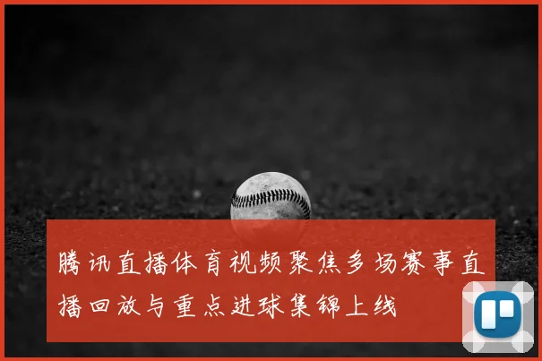 腾讯直播体育视频聚焦多场赛事直播回放与重点进球集锦上线